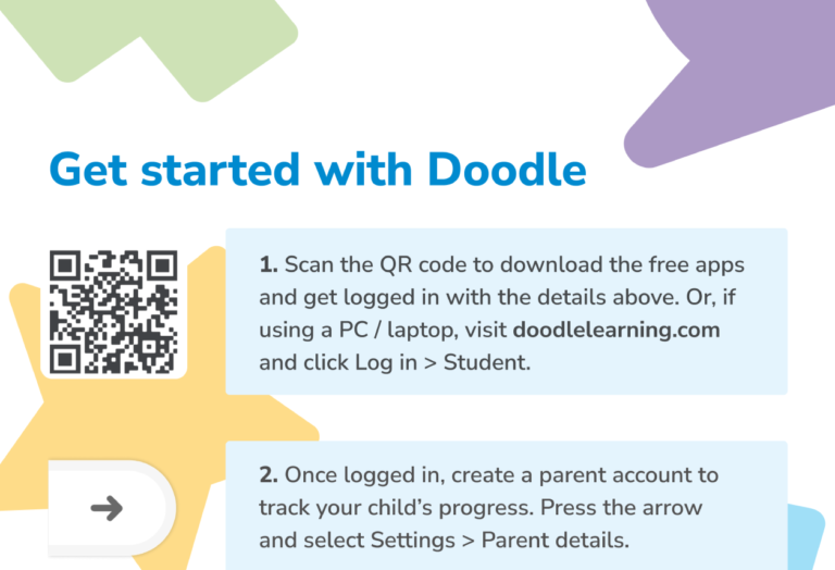 Get started with Doodle; 1. Scan the QR code to download the free apps and get logged in with the details above. Or, if using a PC/laptop, visit doodlelearning.com and click Log in > Student. 2. Once logged in, create a parent account to track your child's progress. Press the arrow and select Settings > Parent details.